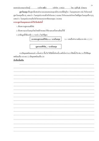 เอกสารประกอบการเรียนรู้ รายวิชา เคมี 2 รหัสวิชา ว 30222 โดย : ครูศิริวุฒิ บัวสมาน
สูตรโมเลกุล เป็นสูตรที่แสดงจานวนอะตอมของธาตุองค์ประกอบที่มีอยู่ใน 1 โมเลกุลของสาร เช่น ไฮโดรเจนมี
สูตรโมเลกุลเป็น H2 แสดงว่า 1 โมเลกุลประกอบด้วยไฮโดรเจน 2 อะตอม ไฮโดรเจนเปอร์ออกไซด์มีสูตรโมเลกุลเป็น H2O2
แสดงว่า 1 โมเลกุลประกอบด้วยไฮโดรเจนและออกซิเจนธาตุละ 2 อะตอม
การหาสูตรโมเลกุลของสารทั่วไป มีหลักดังนี้
1. ต้องทราบสูตรเอมพิริคัล
2. ต้องทราบมวลโมเลกุลโดยโจทย์กาหนดมาให้ทางตรงหรือทางอ้อมก็ได้
3. นาข้อมูลที่ได้จากข้อ 1, 2 หาค่า n โดยใช้สูตร
(มวลของสูตรเอมพิริคัล) x n = มวลโมเลกุล ( n = เลขเป็นจานวนเต็มบวก เช่น 1, 2, 3 )
(สูตรเอมพิริคัล) n = มวลโมเลกุล
การปัดจุดทศนิยมของค่า n ตั้งแต่ 0.5 ขึ้นไป ให้ปัดขึ้นอีกหนึ่ง แต่ถ้าต่ากว่า 0.5 ก็ปัดทิ้งไป เช่น 3.6 ก็ให้ปัดจุด
ทศนิยมเป็น 4.0 และ 2.2 ปัดจุดทศนิยมเป็น 2.0
บันทึกเพิ่มเติม
..........................................................................................................................................................................
........................................................................................................................................................................................
........................................................................................................................................................................................
........................................................................................................................................................................................
........................................................................................................................................................................................
........................................................................................................................................................................................
........................................................................................................................................................................................
........................................................................................................................................................................................
........................................................................................................................................................................................
........................................................................................................................................................................................
........................................................................................................................................................................................
........................................................................................................................................................................................
........................................................................................................................................................................................
........................................................................................................................................................................................
........................................................................................................................................................................................
........................................................................................................................................................................................
........................................................................................................................................................................................
........................................................................................................................................................................................
........................................................................................................................................................................................
29
 