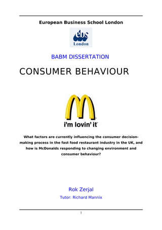European Business School London




                BABM DISSERTATION

CONSUMER BEHAVIOUR




  What factors are currently influencing the consumer decision-
making process in the fast food restaurant industry in the UK, and
   how is McDonalds responding to changing environment and
                      consumer behaviour?




                          Rok Zerjal
                     Tutor: Richard Mannix


                                1
 