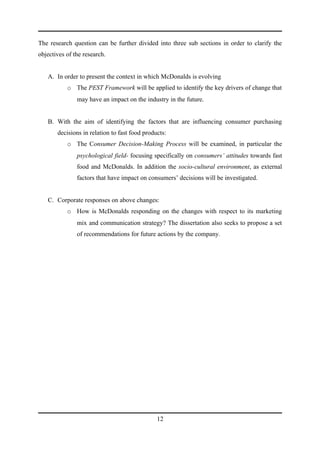 The research question can be further divided into three sub sections in order to clarify the
objectives of the research.


   A. In order to present the context in which McDonalds is evolving
           o The PEST Framework will be applied to identify the key drivers of change that
               may have an impact on the industry in the future.


   B. With the aim of identifying the factors that are influencing consumer purchasing
       decisions in relation to fast food products:
           o The Consumer Decision-Making Process will be examined, in particular the
               psychological field- focusing specifically on consumers’ attitudes towards fast
               food and McDonalds. In addition the socio-cultural environment, as external
               factors that have impact on consumers’ decisions will be investigated.


   C. Corporate responses on above changes:
           o How is McDonalds responding on the changes with respect to its marketing
               mix and communication strategy? The dissertation also seeks to propose a set
               of recommendations for future actions by the company.




                                               12
 