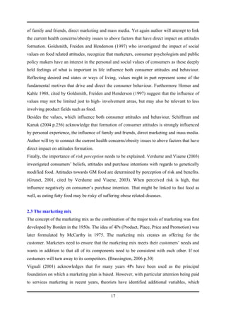 of family and friends, direct marketing and mass media. Yet again author will attempt to link
the current health concerns/obesity issues to above factors that have direct impact on attitudes
formation. Goldsmith, Freiden and Henderson (1997) who investigated the impact of social
values on food related attitudes, recognize that marketers, consumer psychologists and public
policy makers have an interest in the personal and social values of consumers as these deeply
held feelings of what is important in life influence both consumer attitudes and behaviour.
Reflecting desired end states or ways of living, values might in part represent some of the
fundamental motives that drive and direct the consumer behaviour. Furthermore Homer and
Kahle 1988, cited by Goldsmith, Freiden and Henderson (1997) suggest that the influence of
values may not be limited just to high- involvement areas, but may also be relevant to less
involving product fields such as food.
Besides the values, which influence both consumer attitudes and behaviour, Schiffman and
Kanuk (2004 p.256) acknowledge that formation of consumer attitudes is strongly influenced
by personal experience, the influence of family and friends, direct marketing and mass media.
Author will try to connect the current health concerns/obesity issues to above factors that have
direct impact on attitudes formation.
Finally, the importance of risk perception needs to be explained. Verdume and Viaene (2003)
investigated consumers’ beliefs, attitudes and purchase intentions with regards to genetically
modified food. Attitudes towards GM food are determined by perception of risk and benefits.
(Grunet, 2001, cited by Verdume and Viaene, 2003). When perceived risk is high, that
influence negatively on consumer’s purchase intention. That might be linked to fast food as
well, as eating fatty food may be risky of suffering obese related diseases.


2.3 The marketing mix
The concept of the marketing mix as the combination of the major tools of marketing was first
developed by Borden in the 1950s. The idea of 4Ps (Product, Place, Price and Promotion) was
later formulated by McCarthy in 1975. The marketing mix creates an offering for the
customer. Marketers need to ensure that the marketing mix meets their customers’ needs and
wants in addition to that all of its components need to be consistent with each other. If not
costumers will turn away to its competitors. (Brassington, 2006 p.30)
Vignali (2001) acknowledges that for many years 4Ps have been used as the principal
foundation on which a marketing plan is based. However, with particular attention being paid
to services marketing in recent years, theorists have identified additional variables, which


                                               17
 