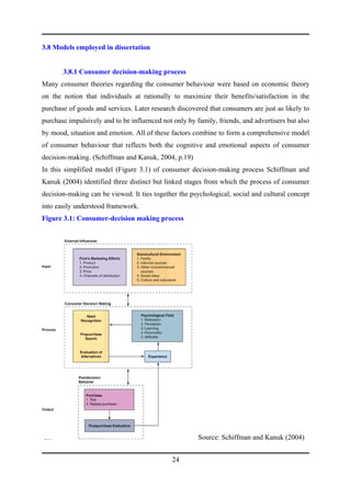 3.8 Models employed in dissertation


       3.8.1 Consumer decision-making process
Many consumer theories regarding the consumer behaviour were based on economic theory
on the notion that individuals at rationally to maximize their benefits/satisfaction in the
purchase of goods and services. Later research discovered that consumers are just as likely to
purchase impulsively and to be influenced not only by family, friends, and advertisers but also
by mood, situation and emotion. All of these factors combine to form a comprehensive model
of consumer behaviour that reflects both the cognitive and emotional aspects of consumer
decision-making. (Schiffman and Kanuk, 2004, p.19)
In this simplified model (Figure 3.1) of consumer decision-making process Schiffman and
Kanuk (2004) identified three distinct but linked stages from which the process of consumer
decision-making can be viewed. It ties together the psychological, social and cultural concept
into easily understood framework.
Figure 3.1: Consumer-decision making process




                                                       Source: Schiffman and Kanuk (2004)


                                              24
 