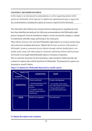 CHAPTER 5: RECOMMENDATIONS
In this chapter a set of proposed recommendations as well as supporting analysis of the
options for McDonalds will be depicted. In addition the implementation plan to support the
key recommendation, including description of resources required will be illustrated.


Now that factors that influence the consumer decision-making process regarding fast food
have been identified and analysed, the following recommendations that McDonalds might
pursue is proposed. From the introduction chapter it can be seen that the company is, despite
its traditionally unhealthy image, performing in fact really good.
There still are, however, few areas that McDonalds might improve in, to boost current rising
sales and secure escalating share prices. Options like Increase awareness of the quality of
McDonalds’ products, promotion of active lifestyle through celebrity football player, new
healthy menus along with redecorating its restaurants, and hiring celebrity chef to promote
McDonalds brand might help McDonalds improve its business of operation.
Due to word limit restrictions for this dissertation, author decided to further describe and
evaluate two options that could be beneficial for McDonalds. The proposed two options are
illustrated in Ansoff’s Matrix.
Figure 5.1 Options for McDonalds illustrated in Ansoff’s matrix




5.1 Option description and evaluation

                                               52
 
