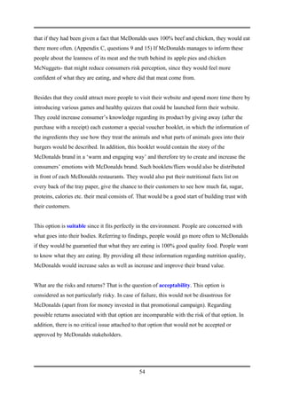 that if they had been given a fact that McDonalds uses 100% beef and chicken, they would eat
there more often. (Appendix C, questions 9 and 15) If McDonalds manages to inform these
people about the leanness of its meat and the truth behind its apple pies and chicken
McNuggets- that might reduce consumers risk perception, since they would feel more
confident of what they are eating, and where did that meat come from.


Besides that they could attract more people to visit their website and spend more time there by
introducing various games and healthy quizzes that could be launched form their website.
They could increase consumer’s knowledge regarding its product by giving away (after the
purchase with a receipt) each customer a special voucher booklet, in which the information of
the ingredients they use how they treat the animals and what parts of animals goes into their
burgers would be described. In addition, this booklet would contain the story of the
McDonalds brand in a ‘warm and engaging way’ and therefore try to create and increase the
consumers’ emotions with McDonalds brand. Such booklets/fliers would also be distributed
in front of each McDonalds restaurants. They would also put their nutritional facts list on
every back of the tray paper, give the chance to their customers to see how much fat, sugar,
proteins, calories etc. their meal consists of. That would be a good start of building trust with
their customers.


This option is suitable since it fits perfectly in the environment. People are concerned with
what goes into their bodies. Referring to findings, people would go more often to McDonalds
if they would be guarantied that what they are eating is 100% good quality food. People want
to know what they are eating. By providing all these information regarding nutrition quality,
McDonalds would increase sales as well as increase and improve their brand value.


What are the risks and returns? That is the question of acceptability. This option is
considered as not particularly risky. In case of failure, this would not be disastrous for
McDonalds (apart from for money invested in that promotional campaign). Regarding
possible returns associated with that option are incomparable with the risk of that option. In
addition, there is no critical issue attached to that option that would not be accepted or
approved by McDonalds stakeholders.




                                                54
 