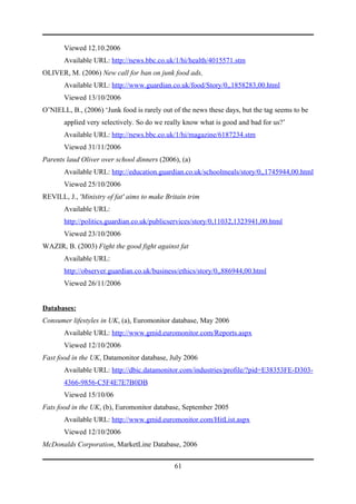 Viewed 12.10.2006
       Available URL: http://news.bbc.co.uk/1/hi/health/4015571.stm
OLIVER, M. (2006) New call for ban on junk food ads,
       Available URL: http://www.guardian.co.uk/food/Story/0,,1858283,00.html
       Viewed 13/10/2006
O’NIELL, B., (2006) ‘Junk food is rarely out of the news these days, but the tag seems to be
       applied very selectively. So do we really know what is good and bad for us?’
       Available URL: http://news.bbc.co.uk/1/hi/magazine/6187234.stm
       Viewed 31/11/2006
Parents laud Oliver over school dinners (2006), (a)
       Available URL: http://education.guardian.co.uk/schoolmeals/story/0,,1745944,00.html
       Viewed 25/10/2006
REVILL, J., 'Ministry of fat' aims to make Britain trim
       Available URL:
       http://politics.guardian.co.uk/publicservices/story/0,11032,1323941,00.html
       Viewed 23/10/2006
WAZIR, B. (2003) Fight the good fight against fat
       Available URL:
       http://observer.guardian.co.uk/business/ethics/story/0,,886944,00.html
       Viewed 26/11/2006


Databases:
Consumer lifestyles in UK, (a), Euromonitor database, May 2006
       Available URL: http://www.gmid.euromonitor.com/Reports.aspx
       Viewed 12/10/2006
Fast food in the UK, Datamonitor database, July 2006
       Available URL: http://dbic.datamonitor.com/industries/profile/?pid=E38353FE-D303-
       4366-9856-C5F4E7E7B0DB
       Viewed 15/10/06
Fats food in the UK, (b), Euromonitor database, September 2005
       Available URL: http://www.gmid.euromonitor.com/HitList.aspx
       Viewed 12/10/2006
McDonalds Corporation, MarketLine Database, 2006


                                              61
 