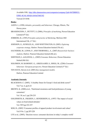 Available URL: http://dbic.datamonitor.com/companies/company/?pid=067DBDCC-
         E9DC-4CAC-80AD-164A6748F392
         Viewed 25/10/06
Books:
AJZEN, I., (1998) Attitudes, personality and behaviour, Chicago, Illinois, The
         Dorsey press
BRASSINGTON, F., PETTITT, S. (2006), Principles of marketing, Person Education
         Limited (4th Ed.)
JOBBERS, D., (1995) Principles and practise of Marketing, McGraw-Hill
         International UK, (1st Ed.)
JOHNSON, G., SCHOLES, K., AND WHITTINGTON, R. (2005). Exploring
         corporate strategy, Harlow: Person Education limited (7th ed.).
SAUNDERS, M., LEWIS, P., AND THORNHILL, A., (2007) Research for business
         students, Harlow: Pearson Education limited (4th ed.).
SHIFFMAN, L. & KANUK, L., (2005) Consumer Behaviour, Person Education
         limited (8th Ed.)
SOLOMON, M. BAMOSSY, G., ASKEGAARD, S., HOGG, M., (2206) Consumer
         behaviour- European perspective, Person Education Limited (3rd Ed.)
TEN HAVE, Steven et al. (2003) Key management models,
         Harlow, Pearson Education Limited


Academic Journals:
BLACKMAN, C. (2005), ‘A healthy future for Europe’s food and drink sector?’
         Vol.7 no. 6, pp.8-23
BROWN, K. (2000) et al., ‘Nutritional awareness and food preferences of young
         consumers’
         Vol. 30, no.5, pp.230-235
GOLDSMITH, R., FREIDEN, J., HENDERSON, K., (1997) ‘The impact of social
         values on food related attitudes’
         Vol. 99/9 pp.352-357
KIM, H., (2005) ‘Consumer profiles of apparel product involvement and values’
         Vol.9 No. 2, pp.207-220
LYE et al., (2005), ‘Decision waves: consumer decisions in today’s complex world’


                                               62
 