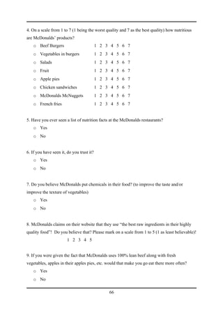 4. On a scale from 1 to 7 (1 being the worst quality and 7 as the best quality) how nutritious
are McDonalds’ products?
    o Beef Burgers                         1 2 3 4 5 6 7
    o Vegetables in burgers                1 2 3 4 5 6 7
    o Salads                               1 2 3 4 5 6 7
    o Fruit                                1 2 3 4 5 6 7
    o Apple pies                           1 2 3 4 5 6 7
    o Chicken sandwiches                   1 2 3 4 5 6 7
    o McDonalds McNuggets                  1 2 3 4 5 6 7
    o French fries                         1 2 3 4 5 6 7


5. Have you ever seen a list of nutrition facts at the McDonalds restaurants?
    o Yes
    o No


6. If you have seen it, do you trust it?
    o Yes
    o No


7. Do you believe McDonalds put chemicals in their food? (to improve the taste and/or
improve the texture of vegetables)
    o Yes
    o No


8. McDonalds claims on their website that they use “the best raw ingredients in their highly
quality food”! Do you believe that? Please mark on a scale from 1 to 5 (1 as least believable)!
                        1 2 3 4 5


9. If you were given the fact that McDonalds uses 100% lean beef along with fresh
vegetables, apples in their apples pies, etc. would that make you go eat there more often?
    o Yes
    o No

                                                66
 
