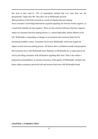 fast food as they used to. 35% of respondents claimed that ever since they saw the
documentary “Super Size Me” they don’t eat in McDonalds anymore.
Most purchases of fast food occurred as a result of impulse decision-making.
Since consumer’s knowledge/information acquired regarding fast food are mostly negative, as

a result their attitudes are also negative. There are also external influences that have negative

impact on consumer decision-making process i.e. current high public obesity debates in the

UK. McDonalds is responding on changes in environment and consumer behaviour by

introducing healthier menus. Consumers do not trust McDonalds, which also negatively

impact on their decision-making process. All factors above contribute towards risk perception

that consumers have with McDonalds food. Marketers at McDonalds try to reduce perceived

risk by providing consumers with information regarding their food. That is also author’s

proposed recommendation- to increase awareness of the quality of McDonalds’ products and

hence reduce consumers perceived risk and increase their trust with McDonalds brand.




CHAPTER 1: INTRODUCTION

                                                8
 