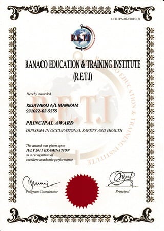 RETI lPAl022/201s (7)
RNACO EDI]CATION & TRAINING INSTITUTE
(R,E,T,l)
Hereby awarded
KESAVARN A/L MANIKAM
937022-02-s5ss
PRINCIPAL AWARD
DTPLOMA IT{ OCCUPATIONAL SAFETY AND HEALTH
The awardw,as given upon
JULY 2011 EXAMINATION
as a recognition of
exc e I I ent ac ademi c performanc e
6gram Coordinator
 