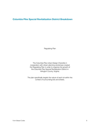 Columbia Pike Special Revitalization District Breakdown
Regulating Plan
The Columbia Pike Urban Design Charrette in
cooperation with citizen planning workshops created
the Regulating Plan in order to organize the growth of
the Columbia Pike Special Revitalization District in
Arlington County, Virginia.
The plan speciﬁcally targets the nature of each lot within the
context of surrounding lots and streets.
Form-Based Codes 
 8
 