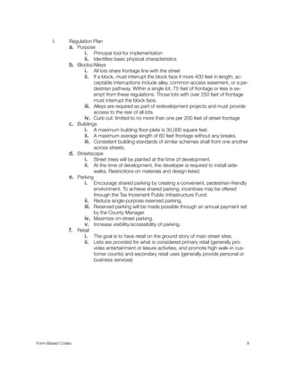 I. Regulation Plan
a. Purpose
i. Principal tool for implementation
ii. Identiﬁes basic physical characteristics
b. Blocks/Alleys
i. All lots share frontage line with the street
ii. If a block, must interrupt the block face if more 400 feet in length; ac-
ceptable interruptions include alley, common access easement, or a pe-
destrian pathway. Within a single lot, 75 feet of frontage or less is ex-
empt from these regulations. Those lots with over 250 feet of frontage
must interrupt the block face.
iii. Alleys are required as part of redevelopment projects and must provide
access to the rear of all lots.
iv. Curb cut: limited to no more than one per 200 feet of street frontage
c. Buildings
i. A maximum building ﬂoor-plate is 30,000 square feet.
ii. A maximum average length of 60 feet frontage without any breaks.
iii. Consistent building standards of similar schemes shall front one another
across streets.
d. Streetscape
i. Street trees will be planted at the time of development.
ii. At the time of development, the developer is required to install side-
walks. Restrictions on materials and design listed.
e. Parking
i. Encourage shared parking by creating a convenient, pedestrian-friendly
environment. To achieve shared parking, incentives may be offered
through the Tax Increment Public Infrastructure Fund.
ii. Reduce single-purpose reserved parking.
iii. Reserved parking will be made possible through an annual payment set
by the County Manager.
iv. Maximize on-street parking.
v. Increase visibility/accessibility of parking.
f. Retail
i. The goal is to have retail on the ground story of main street sites.
ii. Lists are provided for what is considered primary retail (generally pro-
vides entertainment or leisure activities, and promote high walk-in cus-
tomer counts) and secondary retail uses (generally provide personal or
business services)
Form-Based Codes 
 9
 