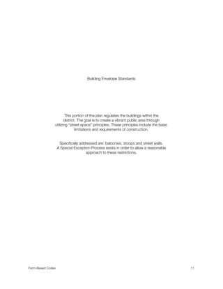 Building Envelope Standards
This portion of the plan regulates the buildings within the
district. The goal is to create a vibrant public area through
utilizing “street space” principles. These principles include the basic
limitations and requirements of construction.
Speciﬁcally addressed are: balconies, stoops and street walls.
A Special Exception Process exists in order to allow a reasonable
approach to these restrictions.
Form-Based Codes 
 11
 