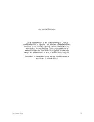 Architectural Standards
Outside research refers to this section of Arlington County’s
Form Based Code as “optional.” This approach deviates somewhat
from form based codes by exploring different aesthetic features.
The Columbia Pike Revitalization District Code establishes an
Administrative Review Team which must approve a developer’s
design and give assistance in order to achieve the code’s goals.
The intent is to preserve traditional features in order to stabilize
a consistent form in the district.
Form-Based Codes 
 13
 