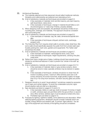 III. Architectural Standards
a. The materials selected and their placement should reﬂect traditional methods.
Simplicity and craftsmanship are preferred over ostentatious form.
b. A list of satisfactory materials and techniques are provided on page 6.3.
i. A few examples of materials: brick and tile masonry, pre-cast masonry,
split-faced block, native stone.
ii. A few examples of techniques: change in material should follow a con-
structional logical, no “cake icing” ﬁnishes, properly detailed.
c. When designing roofs and parapets, the developer should be mindful of sur-
rounding pitch, drainage, and materials. The approach should be consistent
with surrounding area.
d. A list of satisfactory materials and techniques are provided on page 6.5.
i. A few examples of materials: clay, tile, slate, dimensional asphalt shin-
gles.
ii. A few examples of techniques critiqued: pitched roofs, overhangs,
parapet roofs.
e. The Columbia Pike Form requires street walls to provide a clear street face. Ma-
sonry walls should speciﬁcally separate the public front from private realm (par-
ticularly parking lots, trash cans, gardens and equipment). The “better side”
should face the street.
f. A list of satisfactory materials and techniques are provided on page 6.7.
i. A few examples of materials: native/regional stone, brick, brick.
ii. A few examples of techniques: height requirements, climbing vine plan,
metal work.
g. Rather than have a single pane of glass, buildings should have several panes,
divided by architectural features in order to prevent the “whole in the wall” ap-
pearance.
h. A list of satisfactory materials and techniques are provided on pages 6.9-7.0
i. A few examples of materials: black or gray window screens, doors
should be wood or steal, specialty windows may be stained or opales-
cent
ii. A few examples of techniques: windows should be no closer than 30
inches to building corners, maximum ofﬁce window pane size is 48
inches vertical by 40 inches horizontal, single panels of glass not larger
than 6 by 4 for shop front windows, roll-down security gates are prohib-
ited
i. Designers should try to avoid “visual pollution” sometimes created by excessive
use of signs and certain designs. To avoid this undesirable outcome, signs
should weather well and offer as a decoration.
j. Sign standards are listed on pages 6.12 and 6.13.
i. A few examples: letters on wall sign shall not exceed 18 inches in height
or width, windows signs are permitted within the ground ﬂoor or second
story ofﬁce window, address signs must be placed at street entry door.
ii. Prohibited signs are listed on page 6.13.
k. Purposes for lighting: nighttime visibility, crime deterrence and decoration. When
selecting lighting equipment, developers should consider materials which are:
durable, energy efﬁcient and weather well. To prevent “light pollution,” the de-
sign of the equipment and intensity of the lighting should be considered.
Form-Based Codes 
 14
 