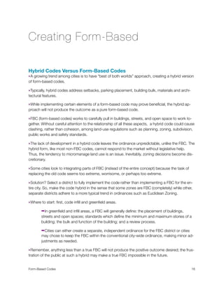 Creating Form-Based
Hybrid Codes Versus Form-Based Codes
‣A growing trend among cities is to have “best of both worlds” approach, creating a hybrid version
of form-based codes.
‣Typically, hybrid codes address setbacks, parking placement, building bulk, materials and archi-
tectural features.
‣While implementing certain elements of a form-based code may prove beneﬁcial, the hybrid ap-
proach will not produce the outcome as a pure form-based code.
‣FBC (form-based codes) works to carefully pull in buildings, streets, and open space to work to-
gether. Without careful attention to the relationship of all these aspects, a hybrid code could cause
clashing, rather than cohesion, among land-use regulations such as planning, zoning, subdivision,
public works and safety standards.
‣The lack of development in a hybrid code leaves the ordinance unpredictable, unlike the FBC. The
hybrid form, like most non-FBC codes, cannot respond to the market without legislative help.
Thus, the tendency to micromanage land use is an issue. Inevitably, zoning decisions become dis-
cretionary.
‣Some cities look to integrating parts of FBC (instead of the entire concept) because the task of
replacing the old code seems too extreme, worrisome, or perhaps too extreme.
‣Solution? Select a district to fully implement the code rather than implementing a FBC for the en-
tire city. So, make the code hybrid in the sense that some zones are FBC (completely) while other,
separate districts adhere to a more typical trend in ordinances such as Euclidean Zoning.
‣Where to start: ﬁrst, code inﬁll and greenﬁeld areas.
➡In greenﬁeld and inﬁll areas, a FBC will generally deﬁne: the placement of buildings,
streets and open spaces; standards which deﬁne the minimum and maximum stories of a
building; the bulk and function of the building; and a review process.
➡Cities can either create a separate, independent ordinance for the FBC district or cities
may chose to keep the FBC within the conventional city-wide ordinance, making minor ad-
justments as needed.
‣Remember, anything less than a true FBC will not produce the positive outcome desired; the frus-
tration of the public at such a hybrid may make a true FBC impossible in the future.
Form-Based Codes 
 16
 