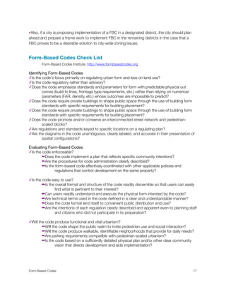 ‣Also, if a city is proposing implementation of a FBC in a designated district, the city should plan
ahead and prepare a frame work to implement FBC in the remaining districts in the case that a
FBC proves to be a desirable solution to city-wide zoning issues.
Form-Based Codes Check List
	 Form-Based Codes Institute, http://www.formbasedcodes.org
Identifying Form-Based Codes
✓Is the code's focus primarily on regulating urban form and less on land use?
✓Is the code regulatory rather than advisory?
✓Does the code emphasize standards and parameters for form with predictable physical out
	 comes (build-to lines, frontage type requirements, etc.) rather than relying on numerical 	
	 parameters (FAR, density, etc.) whose outcomes are impossible to predict?
✓Does the code require private buildings to shape public space through the use of building form
	 standards with speciﬁc requirements for building placement?
✓Does the code require private buildings to shape public space through the use of building form
	 standards with speciﬁc requirements for building placement?
✓Does the code promote and/or conserve an interconnected street network and pedestrian-
	 scaled blocks?
✓Are regulations and standards keyed to speciﬁc locations on a regulating plan?
✓Are the diagrams in the code unambiguous, clearly labeled, and accurate in their presentation of
	 spatial conﬁgurations?
Evaluating Form-Based Codes
✓Is the code enforceable?
➡Does the code implement a plan that reﬂects speciﬁc community intentions?
➡Are the procedures for code administration clearly described?
➡Is the form-based code effectively coordinated with other applicable policies and
	 	 regulations that control development on the same property?
✓Is the code easy to use?
➡Is the overall format and structure of the code readily discernible so that users can easily
	 	 ﬁnd what is pertinent to their interest?
➡Can users readily understand and execute the physical form intended by the code?
➡Are technical terms used in the code deﬁned in a clear and understandable manner?
➡Does the code format lend itself to convenient public distribution and use?
➡Are the intentions of each regulation clearly described and apparent even to planning staff
	 	 and citizens who did not participate in its preparation?
✓Will the code produce functional and vital urbanism?
➡Will the code shape the public realm to invite pedestrian use and social interaction?
➡Will the code produce walkable, identiﬁable neighborhoods that provide for daily needs?
➡Are parking requirements compatible with pedestrian-scaled urbanism?
➡Is the code based on a sufﬁciently detailed physical plan and/or other clear community
	 	 vision that directs development and aids implementation?
Form-Based Codes 
 17
 