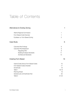 Table of Contents
Alternatives to Overlay Zoning 		 	 	 	 	 	 	 1
	 Atlanta Regional Commission 		 	 	 	 	 	 	 1
	 Form-Based Code Overview 	 	 	 	 	 	 	 	 1
	 Euclidean vs. Form-Based Zoning 	 	 	 	 	 	 	 5
Case Study		 	 	 	 	 	 	 	 	 	 6
	 Columbia Pike Findings 	 	 	 	 	 	 6
	 Columbia Pike Breakdown 	 	 	 	 	 	 	 8
	 	 Regulating Plan 	 	 	 	 	 	 	 	 8
	 	 Building Envelope Standards 	 	 	 	 	 	 11
	 	 Architectural Standards 	 	 	 	 	 	 13
Creating Form-Based	 	 	 	 	 	 	 	 	 16
	 Hybrid Codes Versus Form-Based Codes	 	 	 	 16
	 Form-Based Codes Checklist 		 	 	 	 	 	 	 17
	 SmartCode 	 	 	 	 	 	 	 	 	 18
	 Table 1		 	 	 	 	 	 	 	 	 18-19
	 Planning Ahead 	 	 	 	 	 	 	 	 19
	 General Look at SmartCode Text	 	 	 	 	 	 	 20
	 Table 2		 	 	 	 	 	 	 	 	 21-22
Form-Based Codes 
 i
 