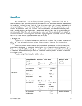 SmartCode
	
	 The SmartCode is a well developed approach to creating a Form-Based Code. The re-
search below is a brief overview of information condensed from of available materials from the Cen-
ter for Applied Transect Studies. The SmartCode promotes growth that is compact, walkable, and
contains mixed uses within a given area. The theory that drives the SmartCode is humans need
different environments. In the past, planning has approached this concept with sprawled growth,
meaning areas were rigidly developed to meet a certain use standard. Over time, these areas be-
came incapable of blending with surrounding uses and areas. The new approach is to accept hu-
mans desire different surroundings and, instead of segregating each community from one another,
incorporate these different desire within a single community.
A Background

 Certain factors combined over the past few decades to create the “sprawled” approach to
planning. These factors include: automobiles, cheap petroleum, cheap land, and generalized
wealth.
	 Based upon these societal trends, design standards incorporated a strict use separation
policy (designated areas for residential, retail, schools, etc...). As a result, automobiles were rein-
forced as more preferred than walking. As a result, society became accustomed to: strip malls, trite
subdivisions, downtowns lacking in character, pedestrian unfriendly streets, increase in billboards,
and overall sprawl.
	 A quick, comprehensive outline is listed below.
REGIONAL SCALE COMMUNITY SCALE PLANSCOMMUNITY SCALE PLANSCOMMUNITY SCALE PLANSCOMMUNITY SCALE PLANSCOMMUNITY SCALE PLANS BUILDING SCALE
PLANS PLANS
A. Regional B. Community C. TransectC. Transect Standards
Sector Unit ZonesZones
0-1: Preserved None T-1 NaturalT-1 Natural
Open Sector ZoneZone
Open Lands
0-2: Reserved T-2 RuralT-2 Rural
Open Sector None ZoneZone
G-1: Restricted CLD: Clustered T-2T-2T-2
Growth Sector Land T-3 Sub-UrbanT-3 Sub-UrbanT-3 Sub-Urban
Development ZoneZoneZone
Ex: hamlet or T-4 GeneralT-4 GeneralT-4 General
settlement Urban ZoneUrban ZoneUrban Zone
G-2 Controlled CLD T-2 Building Disposition
Growth Sector T-3
Form-Based Codes 
 18
 