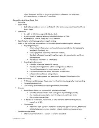 urban designers, architects, landscape architects, planners, civil engineers,
	 	 attorneys who are familiar with SmartCode
General Look at SmartCode Text
• Authority
• Applicability.
o Code.takes.precedence.when.in.conﬂict.with.other.ordinances,.except.Local.Health.and.
Safety.Codes
• Deﬁni?ons
o See.table.of.deﬁni?ons.as.provided.by.the.Code
o Accept.common.meanings.when.not.speciﬁcally.deﬁned.by.Code
o If.deﬁni?ons.in.conﬂict,.accept.the.Code’s.deﬁni?on
• Speciﬁcally.list.which.tables/graphs.are.legally.binding
• Intent.of.the.SmartCode.(a.theme.which.is.consistently.referenced.throughout.the.Code)
o Regarding.the.region
 Retain.natural.infrastructure.and.visual.character.considering.the.topography,.
woodlands,.farmlands,.etc…
 Encourage.growth.(especially.within.inﬁll.sec?ons)
 Distribute.aﬀordable.housing.throughout.region.(job.opportuni?es.and.decenM
tralize.poverty).
 Provide.easy.alterna?ve.to.automobiles.
o Regarding.the.Community
 Compact,.mixedMuse,.pedestrian.friendly
 Provide.daily.living.ac?vi?es.within.walking.distance.of.homes
 Thoroughfares.designed.to.reduce.volume.of.traﬃc
 Civic.and.Commercial.ac?vi?es.centralized.in.downMtown
 Schools.within.walking.or.biking.distance
 Variety.of.parks,.squares,.and.playgrounds.dispersed.throughout.region.
• Block.and.Building.
o Architecture.and.landscape.should.grow.from.local.climate,.topography,.history,.seUng.
o Energy.eﬃcient.methods
o Civic.building.loca?ons.to.support.selfMgovernment.and.iden?fy.
• Process
o Municipality.creates.CRC.(Consolidated.Review.CommiWee).
 which.has.a.representa?ve.from.each.agency.of.permiUng.authority.
 also.includes.a.representa?ve.from.Development.and.Design.Center.
 also.includes.town.architect.
o In.the.case.of.no.warrants,.no.variance,.or.ONLY.warrants:.administra?ve.process
 Appeals.go.to.BZA
o Enforcement.
 If.devia?on.from.approved.plan.or.fail.to.complete.approval.process,.BAZ.retains.
right.to.halt.project,.remove.viola?on,.mi?gate.viola?on.or.issue.a.variance.
• Warrants.and.Variances
o .CRC.ﬁnal.word.on.whether.a.warrant.or.variance.is.needed
Form-Based Codes 
 20
 