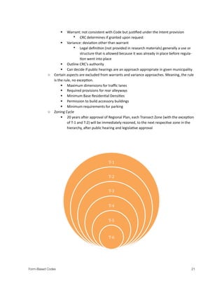  Warrant:.not.consistent.with.Code.but.jus?ﬁed.under.the.Intent.provision
• CRC.determines.if.granted.upon.request
 Variance:.devia?on.other.than.warrant
• Legal.deﬁni?on.(not.provided.in.research.materials).generally.a.use.or.
structure.that.is.allowed.because.it.was.already.in.place.before.regulaM
?on.went.into.place.
 Outline.CRC’s.authority
 Can.decide.if.public.hearings.are.an.approach.appropriate.in.given.municipality.
o Certain.aspects.are.excluded.from.warrants.and.variance.approaches..Meaning,.the.rule.
is.the.rule,.no.excep?on.
 Maximum.dimensions.for.traﬃc.lanes
 Required.provisions.for.rear.alleyways
 Minimum.Base.Residen?al.Densi?es.
 Permission.to.build.accessory.buildings.
 Minimum.requirements.for.parking.
o Zoning.Cycle
 20.years.aaer.approval.of.Regional.Plan,.each.Transect.Zone.(with.the.excep?on.
of.TM1.and.TM2).will.be.immediately.rezoned,.to.the.next.respec?ve.zone.in.the.
hierarchy,.aaer.public.hearing.and.legisla?ve.approval..
Form-Based Codes 
 21
 