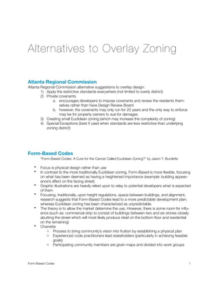 Alternatives to Overlay Zoning
Atlanta Regional Commission
Atlanta Regional Commission alternative suggestions to overlay design:
1) Apply the restrictive standards everywhere (not limited to overly district)
2) Private covenants
a. encourages developers to impose covenants and review the residents them-
selves rather than have Design Review Board
b. however, the covenants may only run for 20 years and the only way to enforce
may be for property owners to sue for damages
3) Creating small Euclidean zoning (which may increase the complexity of zoning)
4) Special Exceptions (best if used when standards are less restrictive than underlying
zoning district)
Form-Based Codes

 “Form-Based Codes: A Cure for the Cancer Called Euclidean Zoning?” by Jason T. Burdette
• Focus is physical design rather than use
• In contrast to the more traditionally Euclidean zoning, Form-Based is more ﬂexible, focusing
on what has been deemed as having a heightened importance (example: building appear-
ance’s affect on the facing street)
• Graphic illustrations are heavily relied upon to relay to potential developers what is expected
of them
• Focusing, traditionally, upon height regulations, space between buildings, and alignment,
research suggests that Form-Based Codes lead to a more predictable development plan;
whereas Euclidean zoning has been characterized as unpredictable.
• The theory is to allow the market determine the use. However, there is some room for inﬂu-
ence (such as: commercial strip to consist of buildings between two and six stories closely
abutting the street which will most likely produce retail on the bottom ﬂoor and residential
on the remaining)
• Charrette
o Process to bring community’s vision into fruition by establishing a physical plan
o Experienced code practitioners lead stakeholders (particularly in achieving feasible
goals)
o Participating community members are given maps and divided into work groups
Form-Based Codes 
 1
 