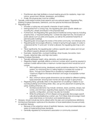 o Practitioners also help facilitate a mutual meeting ground (for residents, major insti-
tutions, government ofﬁcials, developers, and builders)
o Finally, the physical plan must be codiﬁed
• Typically, code-based involves three aspects and one optional aspect: Regulating Plan,
Building Envelope Standards, Deﬁnitions, and the optional Architectural Standards
• Regulating Plan
o Provides a coding key and speciﬁc character of each building
o Distinguished from a zoning map, the regulating plan gives speciﬁc details sur-
rounding ALL streets and blocks in the proposed area.
o Furthermore, the Regulating Plan goes beyond traditional zoning maps by including:
property lines, a “required building line,” a street tree alignment line, the location of
public places such as parks and squares, as well as the predicted footprints of
planned public buildings
o Regulating plan encourages the review of the entire community, not individual units
o Regulating plan encourages efﬁciency; instead of going through pages of codes to
understand all the “in and outs” of what is allowed, the regulating plan/map is sim-
pler.
o *Most signiﬁcantly, the regulating plan outlines a speciﬁc plan in place and not just
the different aspects allowed and disallowed.
o Examples: stacked ﬂats, courtyard buildings, shop-houses, live-works, town-
houses, detached villas, and high-rise towers
• Building Envelope Standards
o Typically addresses height, siting, elements, and sometimes uses
o Regarding Height: generally reﬂects a minimum number which would be required to
maintain a street wall and also a maximum number beyond which would be out of
context.
• With traditional zoning, developers would sometimes attempt the “cheat the
system” by minimizing ﬂoor to ceiling heights to increase the number of
ﬂoors. Through Form-Based this is avoided by implementation of
“maximum-height-to-the-eave dimension and range of acceptable number
of stories.”
• Also, minimum above grade dimensions can be added for different building
types (example: ensuring town homes are high enough to give privacy)
o Regarding Siting: generally refers to the placement of a building in relation to sur-
rounding buildings and fronting street. Also, can go into placement of parking lots,
yards, building entrances, etc…
• Architectural elements may include: windows, doors, porches, stoops, bal-
conies, and chimneys; regarding these aspects, the speciﬁcs concerning
quantity, conﬁguration, and size may also be included.
• While the philosophy of Form-Based zoning generally discourages speciﬁ-
cally allowing/disallowing a certain use, Form-Base does encourage mixed
uses (retail stores on the bottom and residential above).
• Glossary: should include key terms utilized within the plan and comprehensive deﬁnitions
• Architectural Standards: (optional at the discretion of local stakeholders) focuses primarily
on aesthetic features
o Because of the subjective nature of aesthetic features, many local stakeholders are
weary of implementing these standards.
o Generally regulated by homeowner’s association or community covenant
Form-Based Codes 
 2
 