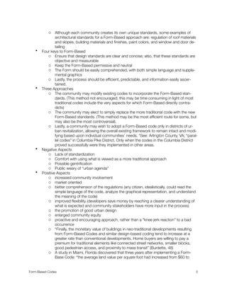 o Although each community creates its own unique standards, some examples of
architectural standards for a Form-Based approach are: regulation of roof materials
and slopes, building materials and ﬁnishes, paint colors, and window and door de-
tailing
• Four keys to Form-Based
o Ensure that design standards are clear and concise; also, that these standards are
objective and measurable
o Keep the Form-Based permissive and neutral
o The Form should be easily comprehended, with both simple language and supple-
mental graphics
o Lastly, the process should be efﬁcient, predictable, and information easily ascer-
tained.
• Three Approaches
o The community may modify existing codes to incorporate the Form-Based stan-
dards. (This method not encouraged; this may be time consuming in light of most
traditional codes include the very aspects for which Form-Based directly contra-
dicts)
o The community may elect to simply replace the more traditional code with the new
Form-Based standards. (This method may be the most efﬁcient route for some, but
may also be the most controversial).
o Lastly, a community may wish to adopt a Form-Based code only in districts of ur-
ban revitalization, allowing the overall existing framework to remain intact and modi-
fying based upon individual communities’ needs. *See: Arlington County, VA; “paral-
lel codes” in Columbia Pike District. Only when the codes in the Columbia District
proved successfully were they implemented in other areas.
• Negative Aspects
o Lack of standardization
o Comfort with using what is viewed as a more traditional approach
o Possible gentriﬁcation
o Public weary of “urban agenda”
• Positive Aspects
o increased community involvement
o market oriented
o better comprehension of the regulations (any citizen, idealistically, could read the
simple language of the code, analyze the graphical representation, and understand
the meaning of the code)
o improved ﬂexibility (developers save money by reaching a clearer understanding of
what is expected and community stakeholders have more input in the process)
o the promotion of good urban design
o enlarged community equity
o proactive and encouraging approach, rather than a “knee jerk reaction” to a bad
occurrence
o “Finally, the monetary value of buildings in neo-traditional developments resulting
from Form-Based Codes and similar design-based coding tend to increase at a
greater rate than conventional developments. Home buyers are willing to pay a
premium for traditional elements like connected street networks, smaller blocks,
good pedestrian access, and proximity to mass transit” (Burdette, 48)
o A study in Miami, Florida discovered that three years after implementing a Form-
Base Code: “the average land value per square foot had increased from $60 to
Form-Based Codes 
 3
 
