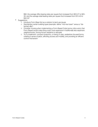 $92; the average ofﬁce leasing rates per square foot increased from $23-27 to $25-
30; and the average retail leasing rates per square foot increased from $15-40 to
$32-55”
• Suggestions
o Introduce Form-Base ﬁrst as a solution to land use issues
o Standardize certain building types (example: deﬁne “mid-rise tower” versus a “de-
tached villa”)
o Consider housing when implementing a Form-Based Code (some critics worry that
Form-Based would make living costs more expensive in traditionally less expensive
neighborhoods, forcing former residents to relocate)
o Try to implement: compact footprints, a mixing of uses, pedestrian-focused forms,
creating a sense of place, affording access and mobility, and providing an efﬁcient
control mechanism
Form-Based Codes 
 4
 