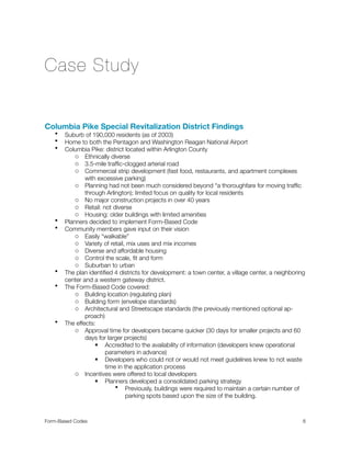 Case Study
Columbia Pike Special Revitalization District Findings
• Suburb of 190,000 residents (as of 2003)
• Home to both the Pentagon and Washington Reagan National Airport
• Columbia Pike: district located within Arlington County
o Ethnically diverse
o 3.5-mile trafﬁc-clogged arterial road
o Commercial strip development (fast food, restaurants, and apartment complexes
with excessive parking)
o Planning had not been much considered beyond “a thoroughfare for moving trafﬁc
through Arlington); limited focus on quality for local residents
o No major construction projects in over 40 years
o Retail: not diverse
o Housing: older buildings with limited amenities
• Planners decided to implement Form-Based Code
• Community members gave input on their vision
o Easily “walkable”
o Variety of retail, mix uses and mix incomes
o Diverse and affordable housing
o Control the scale, ﬁt and form
o Suburban to urban
• The plan identiﬁed 4 districts for development: a town center, a village center, a neighboring
center and a western gateway district.
• The Form-Based Code covered:
o Building location (regulating plan)
o Building form (envelope standards)
o Architectural and Streetscape standards (the previously mentioned optional ap-
proach)
• The effects:
o Approval time for developers became quicker (30 days for smaller projects and 60
days for larger projects)
 Accredited to the availability of information (developers knew operational
parameters in advance)
 Developers who could not or would not meet guidelines knew to not waste
time in the application process
o Incentives were offered to local developers
 Planners developed a consolidated parking strategy
• Previously, buildings were required to maintain a certain number of
parking spots based upon the size of the building.
Form-Based Codes 
 6
 
