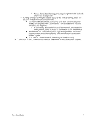• Now, a district-based strategy ensures parking “within 600-foot walk
of any new development”
o Funding: arranged by Arlington leaders to pay for the costs of parking, street con-
struction and other infrastructure elements.
 Tax Increment Public Infrastructure (TIPI)- up to 85% tax revenues gener-
ated by new projects within Columbia Pike Form-Based District would be
reinvested into the project.
• In considering disbursement: type of development, expected com-
munity beneﬁt, ability of project to beneﬁt from public infrastructure
 Rehabilitation Tax Exemption- to encourage development for the smaller
property owners, the owner’s property taxes remain at pre-development
level for 5 years.
 Trust Fund: $ 7 million aimed at maintaining affordable housing
• Conclusion: In 2003, Columbia Pike had over $300 million in new development projects.
Form-Based Codes 
 7
 