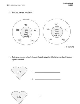 [Lihat sebelah
015 @ 2015 Hak Cipta PTMSI SULIT
3. Bulatkan jawapan yang betul.
4. Cadangkan nombor setelah dibundar kepada puluh terdekat akan mendapat jawapan
seperti di bawah.
1.
2.
3
Nilai
digit
bagi 5
ialah 50
Nilai
digit
bagi 7
ialah 700
453
502125
450 158
785
117275
786 708
(6 markah)
120
690
 