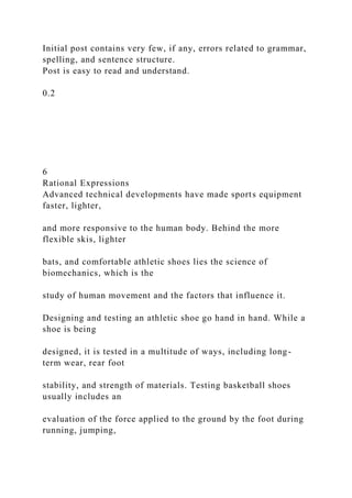 Initial post contains very few, if any, errors related to grammar,
spelling, and sentence structure.
Post is easy to read and understand.
0.2
6
Rational Expressions
Advanced technical developments have made sports equipment
faster, lighter,
and more responsive to the human body. Behind the more
flexible skis, lighter
bats, and comfortable athletic shoes lies the science of
biomechanics, which is the
study of human movement and the factors that influence it.
Designing and testing an athletic shoe go hand in hand. While a
shoe is being
designed, it is tested in a multitude of ways, including long-
term wear, rear foot
stability, and strength of materials. Testing basketball shoes
usually includes an
evaluation of the force applied to the ground by the foot during
running, jumping,
 