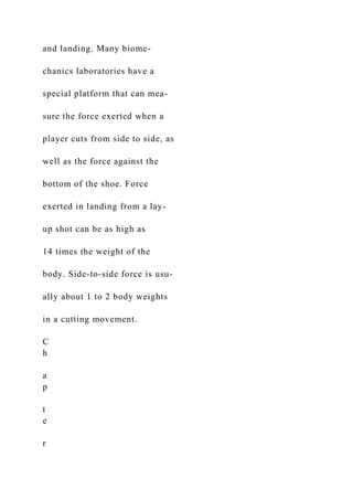 and landing. Many biome-
chanics laboratories have a
special platform that can mea-
sure the force exerted when a
player cuts from side to side, as
well as the force against the
bottom of the shoe. Force
exerted in landing from a lay-
up shot can be as high as
14 times the weight of the
body. Side-to-side force is usu-
ally about 1 to 2 body weights
in a cutting movement.
C
h
a
p
t
e
r
 
