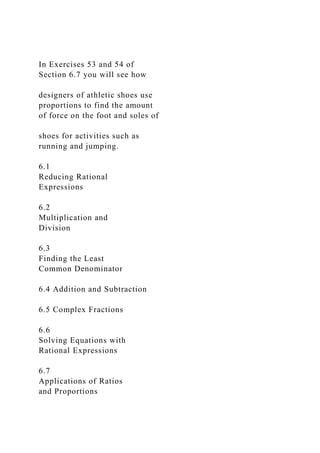 In Exercises 53 and 54 of
Section 6.7 you will see how
designers of athletic shoes use
proportions to find the amount
of force on the foot and soles of
shoes for activities such as
running and jumping.
6.1
Reducing Rational
Expressions
6.2
Multiplication and
Division
6.3
Finding the Least
Common Denominator
6.4 Addition and Subtraction
6.5 Complex Fractions
6.6
Solving Equations with
Rational Expressions
6.7
Applications of Ratios
and Proportions
 