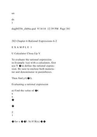 un
ds
)
dug84356_ch06a.qxd 9/14/10 12:39 PM Page 381
382 Chapter 6 Rational Expressions 6-2
E X A M P L E 1
U Calculator Close-Up V
To evaluate the rational expression
in Example 1(a) with a calculator, first
use Y � to define the rational expres-
sion. Be sure to enclose both numera-
tor and denominator in parentheses.
Then find y1(�3).
Evaluating a rational expression
a) Find the value of �4
x
x
�
�
2
1
� for x � �3. b) If R(x) � �
 
