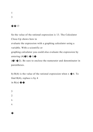 1
3
� � 13
So the value of the rational expression is 13. The Calculator
Close-Up shows how to
evaluate the expression with a graphing calculator using a
variable. With a scientific or
graphing calculator you could also evaluate the expression by
entering (4(�3) � 1)�
(�3 � 2). Be sure to enclose the numerator and denominator in
parentheses.
b) R(4) is the value of the rational expression when x � 4. To
find R(4), replace x by 4
in R(x) � �
3
2
x
x
�
 