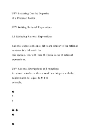 U5V Factoring Out the Opposite
of a Common Factor
U6V Writing Rational Expressions
6.1 Reducing Rational Expressions
Rational expressions in algebra are similar to the rational
numbers in arithmetic. In
this section, you will learn the basic ideas of rational
expressions.
U1V Rational Expressions and Functions
A rational number is the ratio of two integers with the
denominator not equal to 0. For
example,
�
3
4
�, �
�
�
 