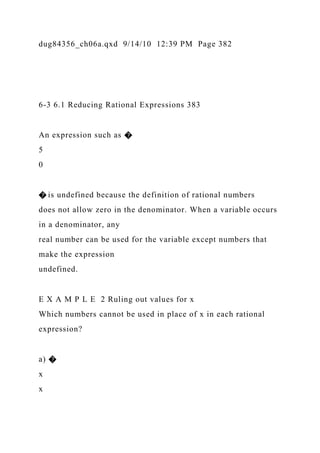 dug84356_ch06a.qxd 9/14/10 12:39 PM Page 382
6-3 6.1 Reducing Rational Expressions 383
An expression such as �
5
0
� is undefined because the definition of rational numbers
does not allow zero in the denominator. When a variable occurs
in a denominator, any
real number can be used for the variable except numbers that
make the expression
undefined.
E X A M P L E 2 Ruling out values for x
Which numbers cannot be used in place of x in each rational
expression?
a) �
x
x
 