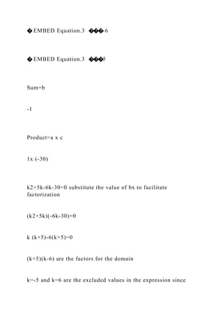 � EMBED Equation.3 ���-6
� EMBED Equation.3 ���5
Sum=b
-1
Product=a x c
1x (-30)
k2+5k-6k-30=0 substitute the value of bx to facilitate
factorization
(k2+5k)(-6k-30)=0
k (k+5)-6(k+5)=0
(k+5)(k-6) are the factors for the domain
k=-5 and k=6 are the excluded values in the expression since
 