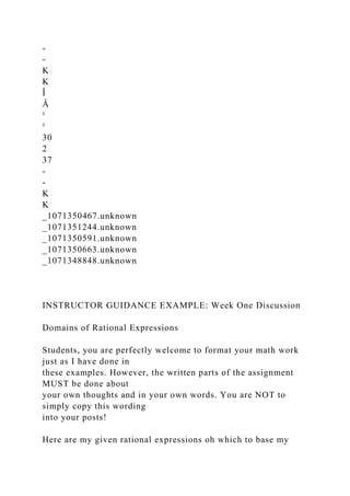 -
-
K
K
Î
Â
¹
¹
30
2
37
-
-
K
K
_1071350467.unknown
_1071351244.unknown
_1071350591.unknown
_1071350663.unknown
_1071348848.unknown
INSTRUCTOR GUIDANCE EXAMPLE: Week One Discussion
Domains of Rational Expressions
Students, you are perfectly welcome to format your math work
just as I have done in
these examples. However, the written parts of the assignment
MUST be done about
your own thoughts and in your own words. You are NOT to
simply copy this wording
into your posts!
Here are my given rational expressions oh which to base my
 