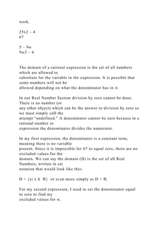 work.
25x2 – 4
67
5 – 9w
9w2 – 4
The domain of a rational expression is the set of all numbers
which are allowed to
substitute for the variable in the expression. It is possible that
some numbers will not be
allowed depending on what the denominator has in it.
In our Real Number System division by zero cannot be done.
There is no number (or
any other object) which can be the answer to division by zero so
we must simply call the
attempt “undefined.” A denominator cannot be zero because in a
rational number or
expression the denominator divides the numerator.
In my first expression, the denominator is a constant term,
meaning there is no variable
present. Since it is impossible for 67 to equal zero, there are no
excluded values for the
domain. We can say the domain (D) is the set of all Real
Numbers, written in set
notation that would look like this:
D = {x| x ∈ ℜ} or even more simply as D = ℜ.
For my second expression, I need to set the denominator equal
to zero to find my
excluded values for w.
 