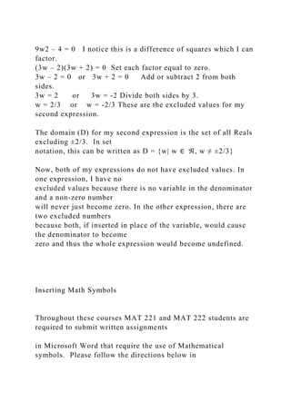 9w2 – 4 = 0 I notice this is a difference of squares which I can
factor.
(3w – 2)(3w + 2) = 0 Set each factor equal to zero.
3w – 2 = 0 or 3w + 2 = 0 Add or subtract 2 from both
sides.
3w = 2 or 3w = -2 Divide both sides by 3.
w = 2/3 or w = -2/3 These are the excluded values for my
second expression.
The domain (D) for my second expression is the set of all Reals
excluding ±2/3. In set
notation, this can be written as D = {w| w ∈ ℜ, w ≠ ±2/3}
Now, both of my expressions do not have excluded values. In
one expression, I have no
excluded values because there is no variable in the denominator
and a non-zero number
will never just become zero. In the other expression, there are
two excluded numbers
because both, if inserted in place of the variable, would cause
the denominator to become
zero and thus the whole expression would become undefined.
Inserting Math Symbols
Throughout these courses MAT 221 and MAT 222 students are
required to submit written assignments
in Microsoft Word that require the use of Mathematical
symbols. Please follow the directions below in
 