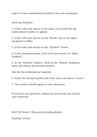 order to insert mathematical symbols into your documents.
Inserting Symbols:
1. Click with your mouse in the space you would like the
mathematical symbol to appear.
2. Click with your mouse on the “Insert” tab on the upper
navigation toolbar.
3. Click with your mouse on the “Symbol” button.
4. In the dropdown menu, click with your mouse on “More
Symbols”.
5. In the “Symbol” window, click on the “Subset” dropdown
menu and choose the desired category
that fits the mathematical equation.
6. Select the desired symbol and click with your mouse “Insert”.
7. The symbol should appear in your document.
If you have any questions, please do not hesitate the contact
your instructor.
MAT222 Week 1 Discussion Grading Rubric
Grading Criteria
 