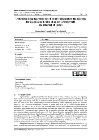IAES International Journal of Artificial Intelligence (IJ-AI)
Vol. 13, No. 1, March 2024, pp. 876~887
ISSN: 2252-8938, DOI: 10.11591/ijai.v13.i1.pp876-887  876
Journal homepage: http://ijai.iaescore.com
Optimized deep learning-based dual segmentation framework
for diagnosing health of apple farming with
the internet of things
Harsha Raju, Veena Kalludi Narasimhaiah
School of Electronics and Communication Engineering, Reva University, Bengaluru, India
Article Info ABSTRACT
Article history:
Received Jul 8, 2023
Revised Oct 17, 2023
Accepted Nov 15, 2023
The high disease prevalence in apple farms results in decreased yield and
income. This research addresses these issues by integrating internet of things
(IoT) applications and deep neural networks to automate disease detection.
Existing methods often suffer from high false positives and lack global image
similarity. This study proposes a conceptual framework using IoT visual
sensors to mitigate apple diseases' severity and presents an intelligent disease
detection system. The system employs the augmented Otsu technique for
region-aware segmentation and a colour-conversion algorithm for generating
feature maps. These maps are input into U-net models, optimized using a
genetic algorithm, which results in the generation of suitable masks for all
input leaf images. The obtained masks are then used as feature maps to train
the convolution neural network (CNN) model for detecting and classifying
leaf diseases. Experimental outcomes and comparative assessments
demonstrate the proposed scheme's practical utility, yielding high accuracy
and low false-positive results in multiclass disease detection tasks.
Keywords:
Convolution neural network
Genetic algorithm
Internet-of-things
Otsu technique
Supervised learning
This is an open access article under the CC BY-SA license.
Corresponding Author:
Harsha Raju
School of Electronics and Communication Engineering, Reva University
Bengaluru, India
Email: harsh4no1@gmail.com
1. INTRODUCTION
Agriculture is a significant contributor to the economies of many countries. Exporting and importing
fruit varieties is also common, especially apple fruit, which is in high demand worldwide [1]. Many diseases
attack apple trees in crop fields due to their unavoidable presence in agriculture. However, apple rust, cider
rust, and scab are the most common fungal diseases that heavily impact apple crop yields and economic
values [2], [3]. According to estimates, diseases to plants result in a loss of 35-40% of crop yields in
agriculture [4]. Due to a lack of facilities and awareness, most farmers have no idea what type of disease they
are dealing with. In these situations, they often use fungicides and insecticides to prevent yield loss due to fungi
and pests [5]. This practice raises concerns due to excessive chemical use, posing risks to health, the
environment, and environment-friendly insects [6]. Early disease detection is crucial for planning sustainable
crop maintenance and reducing chemical usage in apple plant care [7]. An affordable and automated disease
identification method is essential. Many research works are conducted to automate the disease detection and
classification process. However, each previous approach has different drawbacks, such as high false positive
results in classification tasks due to imprecise preprocessing and feature modelling. Few researchers have
achieved good detection accuracy but at the cost of computational complexity.
The prime motivation of the proposed study is drawn from the findings discussed by Bonkra et al. [8],
where different machine and deep learning-based schemes have been used. This study has been explicitly
 