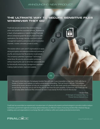 THE ULTIMATE WAY TO SECURE SENSITIVE FILES
WHEREVER THEY GO
ANNOUNCING NEW PRODUCT
FinalCode secures sensitive files wherever they go,
within and outside the corporate network. Available as
a SaaS, virtual appliance or hybrid offering, FinalCode
delivers enterprise-grade file security that works with
applications, file storage, devices, cloud and content
management systems, and across all communication
channels: trusted, untrusted, private or public.
The solution allows users and IT organizations to apply
strong encryption and extensive entitlement policies to
any file, and ensures that file protection is persistent.
The company’s patented CryptoEase™ technology
streamlines file security and encryption processes
without requiring the user to remember passwords and
by dramatically reducing key management overhead –
making implementation rapid and scalable.
“
www.FinalCode.com
FinalCode has assembled an experienced, innovative team of cybersecurity experts and technologists to provide small-to-medium
businesses, government agencies and large global enterprises an effective means of securing sensitive files wherever they go,
enabling users and organizations to exchange files with confidence within and outside protected environments.
“We used to think that even if employees handled files with care, it was impossible to keep them 100% safe, due to
threats of hackers and malware, as well as unintentional mishandling. Then we found FinalCode. This software
solves all the issues, because not only can we encrypt files, we can also easily specify permissions as to who can
access the file, what they can do with the file, and we also have full audit capability. Furthermore, with FinalCode, we
can remotely delete distributed files whenever we want. It was exactly ‘the final’ choice for file security.”
- Hiroshi Wada
IT Manager of Corporate Planning
Pioneer Service Network Corp
 