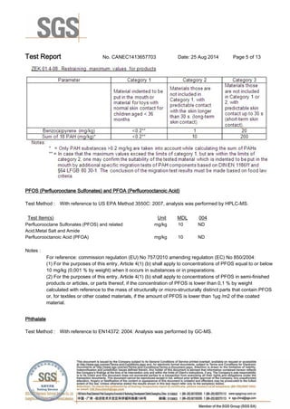 Test Report. No. CANEC1413657703 Date: 25 Aug 2014. Page 5 of 13.
PFOS (Perfluorooctane Sulfonates) and PFOA (Perfluorooctanoic Acid).
Test Method :. With reference to US EPA Method 3550C: 2007, analysis was performed by HPLC-MS..
Test Item(s). Unit. MDL. 004.
Perfluorooctane Sulfonates (PFOS) and related
Acid,Metal Salt and Amide.
mg/kg. 10. ND.
Perfluorooctanoic Acid (PFOA). mg/kg. 10. ND.
Notes :.
For reference: commission regulation (EU) No 757/2010 amending regulation (EC) No 850/2004:
(1) For the purposes of this entry, Article 4(1) (b) shall apply to concentrations of PFOS equal to or below
10 mg/kg (0,001 % by weight) when it occurs in substances or in preparations.
(2) For the purposes of this entry, Article 4(1) (b) shall apply to concentrations of PFOS in semi-finished
products or articles, or parts thereof, if the concentration of PFOS is lower than 0,1 % by weight
calculated with reference to the mass of structurally or micro-structurally distinct parts that contain PFOS
or, for textiles or other coated materials, if the amount of PFOS is lower than 1μg /m2 of the coated
material..
Phthalate.
Test Method :. With reference to EN14372: 2004. Analysis was performed by GC-MS..
 