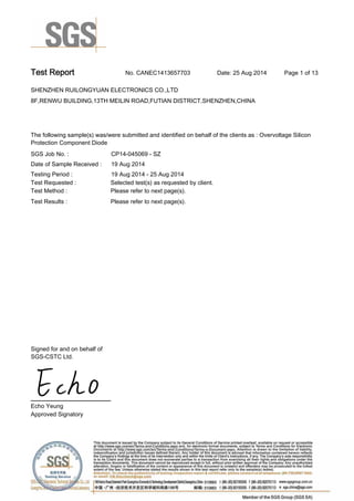 Test Report. No. CANEC1413657703 Date: 25 Aug 2014. Page 1 of 13.
SHENZHEN RUILONGYUAN ELECTRONICS CO.,LTD.
8F,RENWU BUILDING,13TH MEILIN ROAD,FUTIAN DISTRICT,SHENZHEN,CHINA
.
.
The following sample(s) was/were submitted and identified on behalf of the clients as : Overvoltage Silicon
Protection Component Diode.
SGS Job No. : CP14-045069 - SZ.
Date of Sample Received :. 19 Aug 2014.
Testing Period :. 19 Aug 2014 - 25 Aug 2014.
Test Requested :. Selected test(s) as requested by client..
Please refer to next page(s)..
Please refer to next page(s)..
Test Method :.
Test Results :.
Signed for and on behalf of
SGS-CSTC Ltd..
Echo Yeung.
Approved Signatory.
 