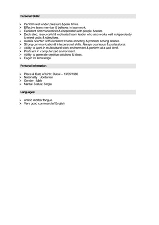 Personal Skills:
 Perform well under pressure &peak times.
 Effective team member & believes in teamwork.
 Excellent communications& cooperation with people & team.
 Dedicated, resourceful & motivated team leader who also works well independently
to meet goals & objectives.
 Details oriented with excellent trouble-shooting & problem solving abilities.
 Strong communication & interpersonal skills. Always courteous & professional.
 Ability to work in multicultural work environment & perform at a well level.
 Proficient in computerized environment.
 Ability to generate creative solutions & ideas.
 Eager for knowledge.
Personal Information
 Place & Date of birth: Dubai – 13/05/1986
 Nationality : Jordanian
 Gender : Male
 Marital Status: Single
Languages:
 Arabic mother tongue.
 Very good command of English
 