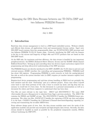 Managing the DS1 Data Streams between one TI C671x DSP and
two Inﬁneon PEB2256 Framers
Renshou Dai
July 3, 2003
1 Introduction
Real-time data stream management is vital to a DSP-based embedded system. Without reliable
and eﬃcient data stream, all applications (tests and measurements) become useless. Sage’s new
DS1-DSP board contains three key programmable chips: one TI C6713/C6711 DSP processor and
two Inﬁneon PEB2256 T1/E1/J1 framer chips. Correctly interfacing the DSP with the framers
is the key to the success and longevity of Sage’s 96x and UCTT products that are based on this
DS1-DSP board.
At the DSP side, for maximum real-time eﬃciency, the data stream is handled by two important
peripheral devices: the EDMA (Enhanced Direct Memory Access) and the McBSP (Multi-channel
Buﬀered Serial Port). Setting-up and controlling these two devices require meticulous register-level
programming and deep silicon-level understanding of the DSP processor.
The PEB2256 framers are directly interfaced to the DSP’s McBSPs (for T1/E1 data in and out) and
external memory (EMIF) interface (for controlling and programming PEB2256). PEB2256 itself
has about 100 registers. Programming PEB2256 to work correctly at both the analog/physical
line side as well as the system interface side (to DSP) requires yet another intensive register level
programming.
Register-level device programming and real-time stream handling at DMA level are probably the
least intuitive and the most “frustrating” part of a software project. Every time when I myself
come back to visit these portions of the code, I have to scratch my head, and dig deep into my
memory to recall how it’s been done. So this document is a personal memorandum as well as a
document for others and future engineers to understand what has been done.
Two ﬁles are most relevant to the topic here. IRM.C and DS1CONFIG.C. The name IRM
(Intermodule-Resource-Management) is inherited from Sage’s previous products. The IRM.C ﬁle
contains the EDMA and McBSP set-ups. The DS1CONFIG.C handles the PEB2256 framer pro-
gramming. The other two ﬁles, DATACAP.C handles the capturing of PCM raw data and piping
it to the host; CASSIG.C handling the CAS-based (Channel-Associated-Signaling) signaling (re-
ceiving and transmitting the so-called ABCD bits).
From software design point of view, ﬁrst, the data stream modules must meet the needs of the
application modules and provide non-corrupted and high-integrity data stream. Secondly, the data
stream should be handled as much as possible by the peripheral components (mostly, DMAs)
without burdening the DSP-CPU.
1
 