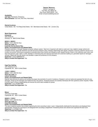 8/6/16, 6:38 PMPrint Resume
Page 1 of 5about:blank
Desiree Misamore
23103-1 Carriage St
Fort Riley, KS 66442 US
Day Phone: 6507016676 - Ext:
Email: dmisamore528@gmail.com
Availability:
Job Type: Permanent, Temporary
Work Schedule: Full-Time, Part-Time, Intermittent
Desired locations:
United States - KS - Fort RileyUnited States - KS - ManhattanUnited States - KS - Junction City
Work Experience:
Enterprise
3255 Aolele St.
Honolulu, HI 96819 United States
08/2014 - 06/2015
Salary: 12.00 USD Per Hour
Hours per week: 40
Customer Service Senior Rep.
Duties, Accomplishments and Related Skills:
Checked customers in through Odyssey computer software system, Take form of payment with debit or credit card. Use a tablet to assign vehicle and
complete contract, assist with directions and sell insurance protection plans. Develop relationships with regular customers. Ensuring customer service is our
number one priority. Performance evaluations conducted every three months and followed up with needed training. Check in the customers upon return and
take ﬁnal payment, cash, debit or credit. Assisted in minimizing lines and reducing wait times and customers walking out, generated reports for damaged
vehicles, helped with the call volume, and excelled in sales and production for the company.
Supervisor: James (8088362213)
Okay to contact this Supervisor: Yes
Cape Fear Stafﬁng
1041 Robeson St. #1
Fayetteville, NC 28314 United States
11/2012 - 02/2013
Salary: 12.00 USD Per Hour
Hours per week: 40
Library Technician
Duties, Accomplishments and Related Skills:
Opened new accounts for patrons and veriﬁed the proper documentation for proof of residency. Checked in and out media and assessed the items for any
damages. Priced out the damages and mailed the bill to the patrons. Answered phones and assisted individuals with their questions and/or requests. Pulled
inventory daily for library independently and ensured the items were available for pickup.
Supervisor: Larry (9108221998)
Okay to contact this Supervisor: Yes
Macys
100 Cross Creek Mall
Fayetteville, NC 28314 United States
09/2012 - 11/2012
Salary: 12.50 USD Per Hour
Hours per week: 30
Visual Merchandiser
Duties, Accomplishments and Related Skills:
This was a seasonal position that entailed organizing the store according to plan o' gram. Independently distributed the decorations and displayed them
appropriately. Dressed the mannequins and designed them according to department. Answered phones and cleaned and organized the back room.
Supervisor: Liz (9108641550)
Okay to contact this Supervisor: Yes
 