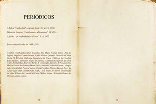 72 73
PERIÓDICOS
A Bahia “Candomblé”, segunda feira, 18.4 a 21.4.1904;
Diário de Notícias, “Feitichismo e africanismo”, 18.9.1911;
A Tarde, “Os candomblés na Cidade”, 3.10. 1922
Entrevistas realizadas de 1988 a 2011
Alcides Teles Cardoso (Seu Cidinho), Ana Maria Araújo Santos (Ana de
Ògún), Angelina Gomes Moura, Carlos Alberto Quirino, Edelzuita da Silva
Costa (D. Filinha), Edelzuita Anunciação de Souza (Edelzuita de Omolú),
Edna Gomes, Erenilton Bispo dos Santos, Estefânia Gonçalves da Silva
(Dona Sinhazinha), Etelvino Bispo da Conceição, Geraldo do Nascimento,
Idalice Pereira dos Santos (Dona Délia), Januário Terêncio Gomes, Marga-
rida, Maria Isabel Pereira Vargas (Dona Cotinha), Marina Gomes, Nayr da
Anunciação (Mãe Kutu) Sandra Bispo, Tânia Bispo, Sivanilton Encarnação
da Mata, Urbano da Conceição Farias, Walter Neves, Walquíria Duarte de
Oliveira, dentre outros.
 